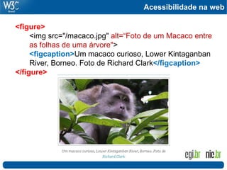 Acessibilidade na web
<figure>
<img src="/macaco.jpg" alt=“Foto de um Macaco entre
as folhas de uma árvore">
<figcaption>Um macaco curioso, Lower Kintaganban
River, Borneo. Foto de Richard Clark</figcaption>
</figure>
 