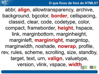 O que ficou de fora do HTML5?
abbr, align, allowtransparency, archive,
background, bgcolor, border, cellspacing,
classid, clear, code, codetype, color,
compact, frameborder, height, hspace,
link, marginbottom, marginheight,
marginleft, marginright, margintop,
marginwidth, noshade, nowrap, profile,
rev, rules, scheme, scrolling, size, standby,
target, text, urn, valign, valuetype,
version, vlink, vspace, width
 