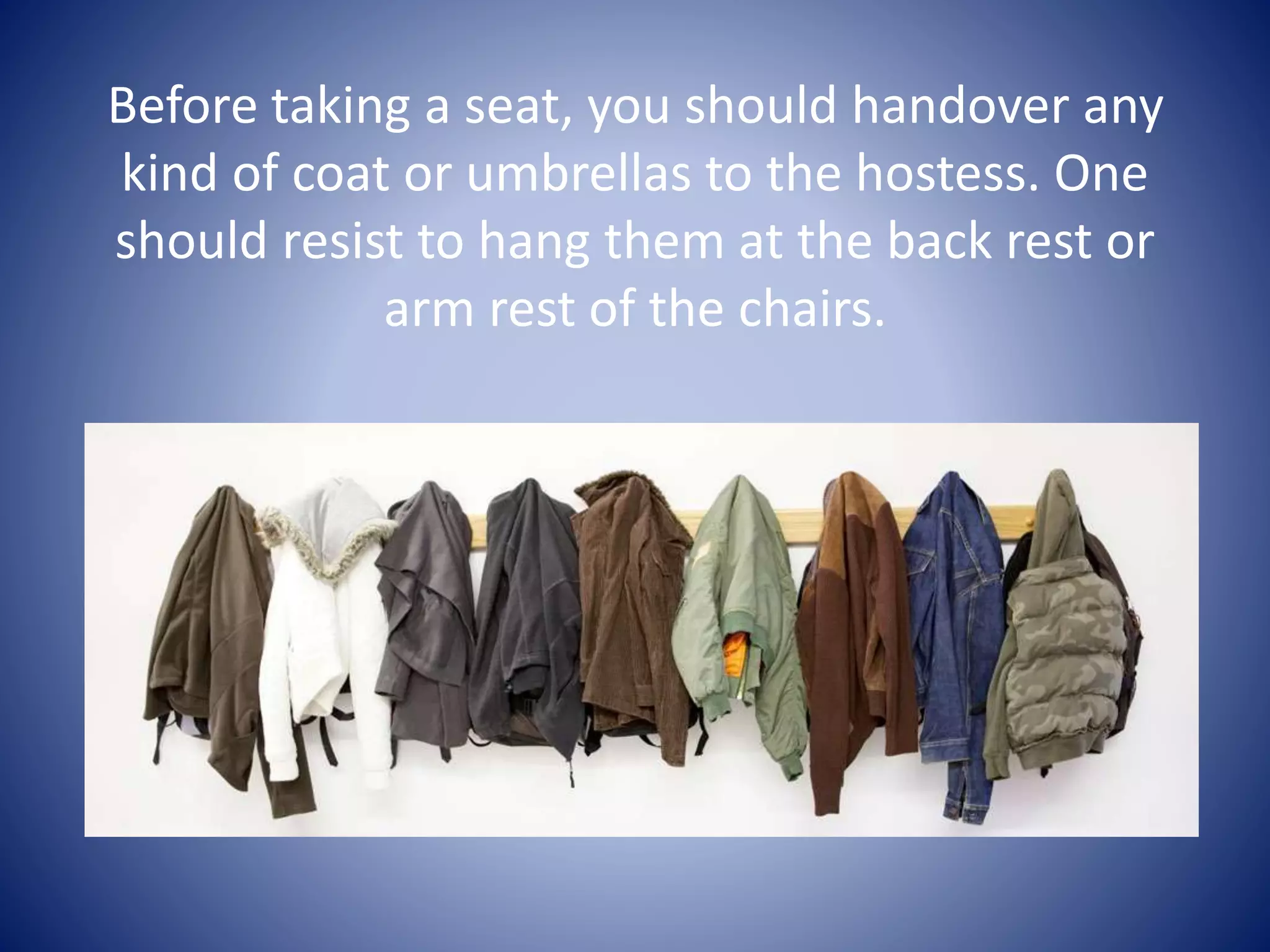 Before taking a seat, you should handover any
kind of coat or umbrellas to the hostess. One
should resist to hang them at the back rest or
arm rest of the chairs.
 