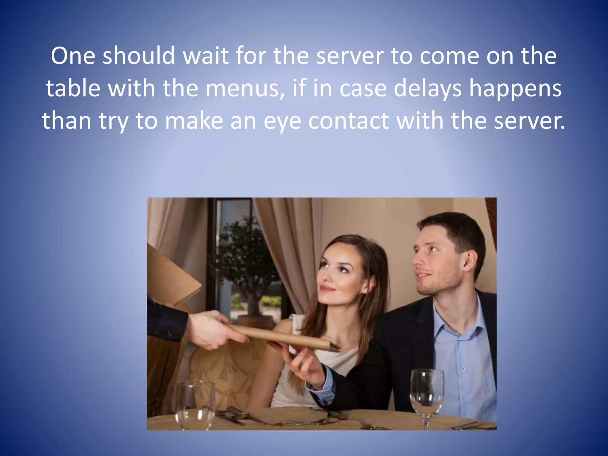 One should wait for the server to come on the
table with the menus, if in case delays happens
than try to make an eye contact with the server.
 