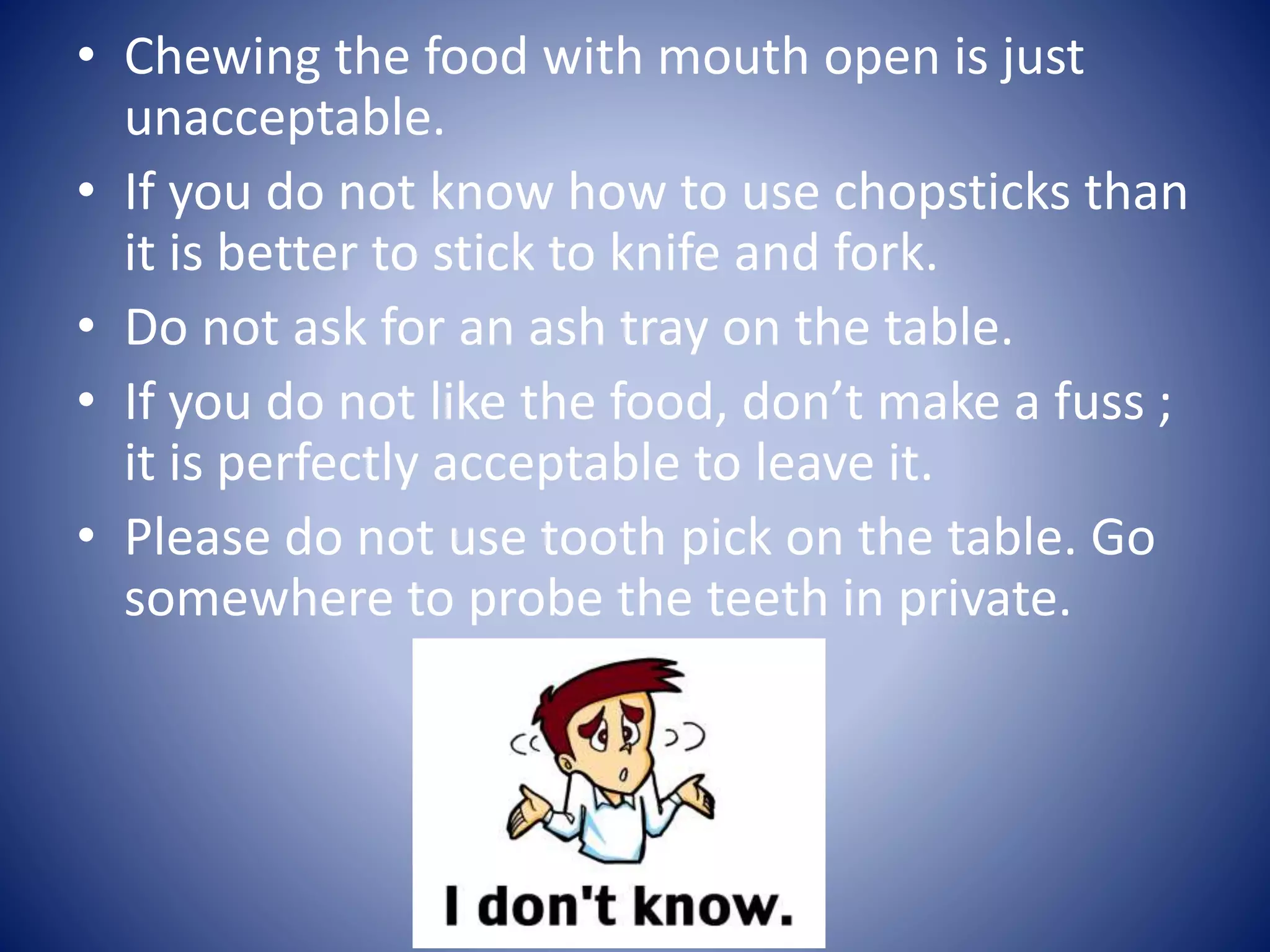 • Chewing the food with mouth open is just
unacceptable.
• If you do not know how to use chopsticks than
it is better to stick to knife and fork.
• Do not ask for an ash tray on the table.
• If you do not like the food, don’t make a fuss ;
it is perfectly acceptable to leave it.
• Please do not use tooth pick on the table. Go
somewhere to probe the teeth in private.
 