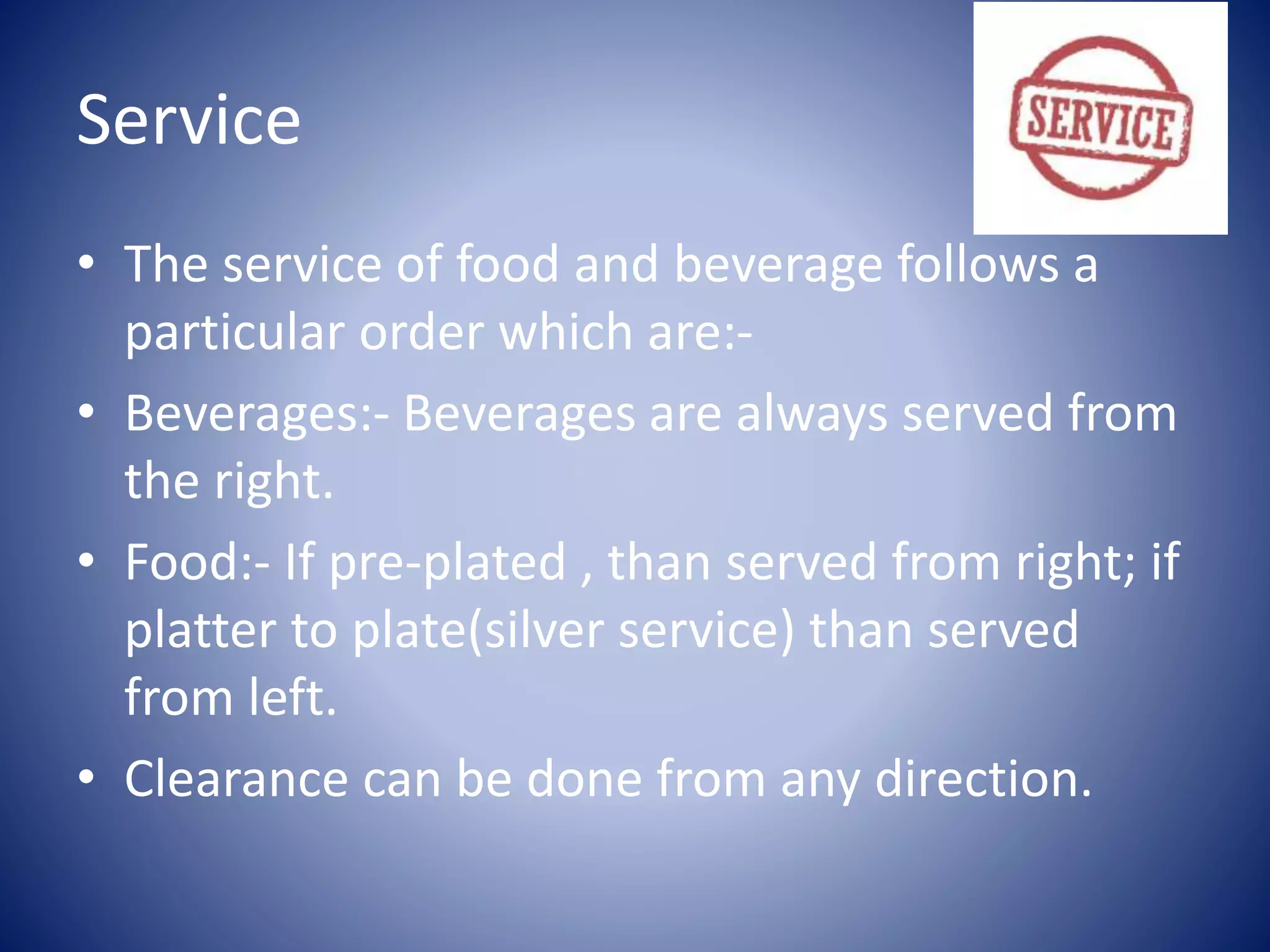 Service
• The service of food and beverage follows a
particular order which are:-
• Beverages:- Beverages are always served from
the right.
• Food:- If pre-plated , than served from right; if
platter to plate(silver service) than served
from left.
• Clearance can be done from any direction.
 