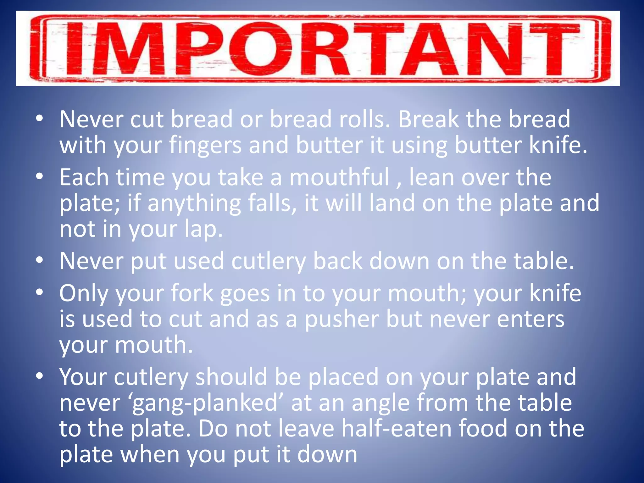 • Never cut bread or bread rolls. Break the bread
with your fingers and butter it using butter knife.
• Each time you take a mouthful , lean over the
plate; if anything falls, it will land on the plate and
not in your lap.
• Never put used cutlery back down on the table.
• Only your fork goes in to your mouth; your knife
is used to cut and as a pusher but never enters
your mouth.
• Your cutlery should be placed on your plate and
never ‘gang-planked’ at an angle from the table
to the plate. Do not leave half-eaten food on the
plate when you put it down
 