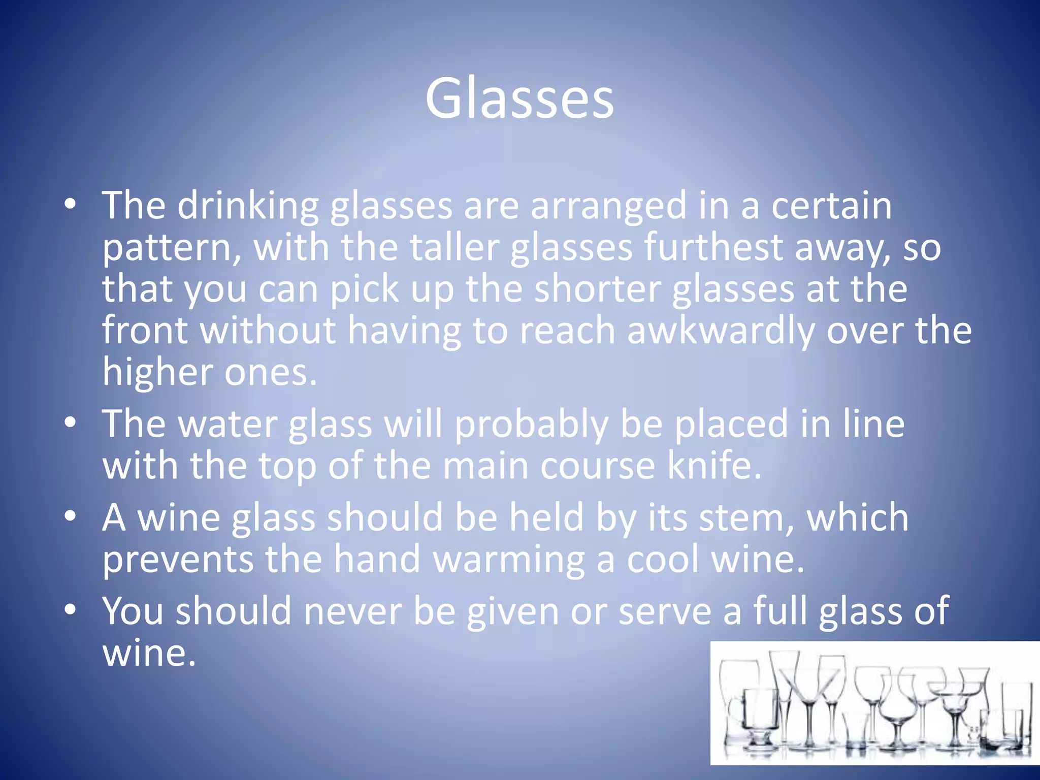 Glasses
• The drinking glasses are arranged in a certain
pattern, with the taller glasses furthest away, so
that you can pick up the shorter glasses at the
front without having to reach awkwardly over the
higher ones.
• The water glass will probably be placed in line
with the top of the main course knife.
• A wine glass should be held by its stem, which
prevents the hand warming a cool wine.
• You should never be given or serve a full glass of
wine.
 