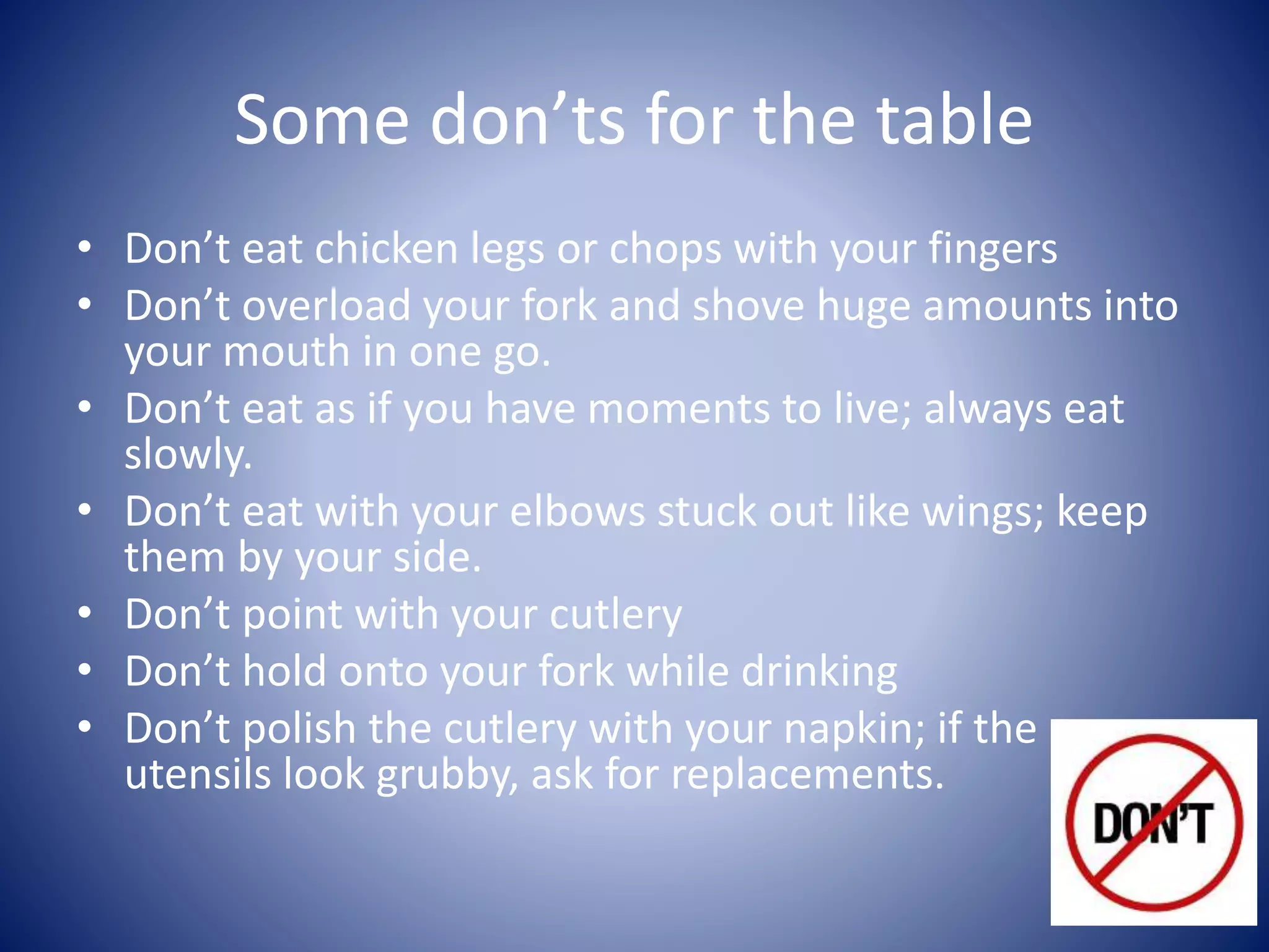 Some don’ts for the table
• Don’t eat chicken legs or chops with your fingers
• Don’t overload your fork and shove huge amounts into
your mouth in one go.
• Don’t eat as if you have moments to live; always eat
slowly.
• Don’t eat with your elbows stuck out like wings; keep
them by your side.
• Don’t point with your cutlery
• Don’t hold onto your fork while drinking
• Don’t polish the cutlery with your napkin; if the
utensils look grubby, ask for replacements.
 