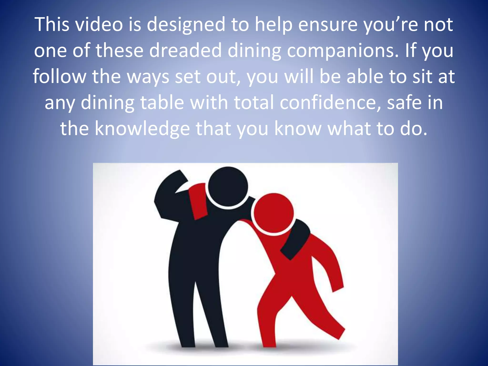 This video is designed to help ensure you’re not
one of these dreaded dining companions. If you
follow the ways set out, you will be able to sit at
any dining table with total confidence, safe in
the knowledge that you know what to do.
 