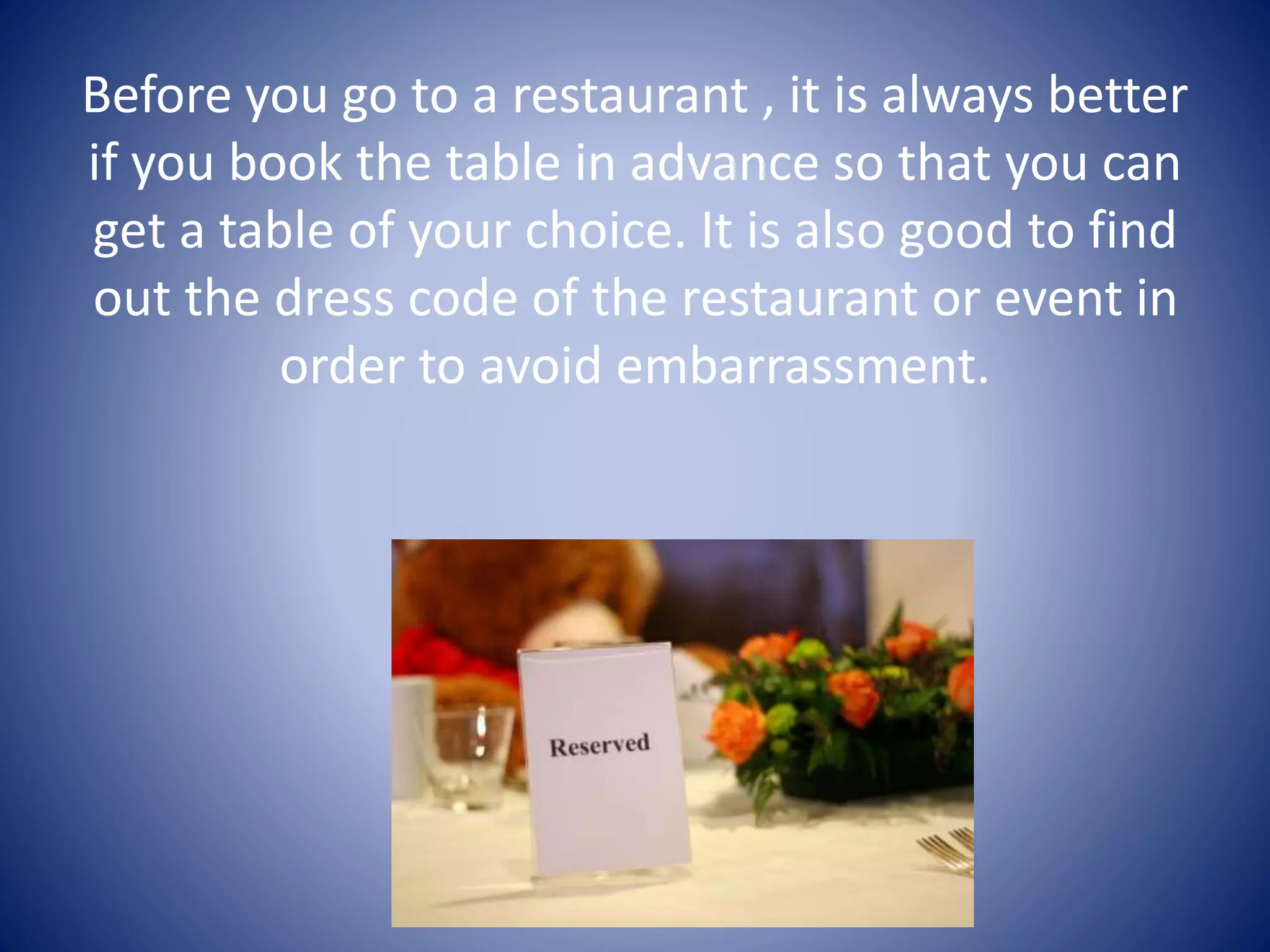 Before you go to a restaurant , it is always better
if you book the table in advance so that you can
get a table of your choice. It is also good to find
out the dress code of the restaurant or event in
order to avoid embarrassment.
 