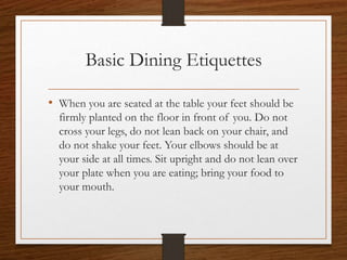 Basic Dining Etiquettes
• When you are seated at the table your feet should be
firmly planted on the floor in front of you. Do not
cross your legs, do not lean back on your chair, and
do not shake your feet. Your elbows should be at
your side at all times. Sit upright and do not lean over
your plate when you are eating; bring your food to
your mouth.
 