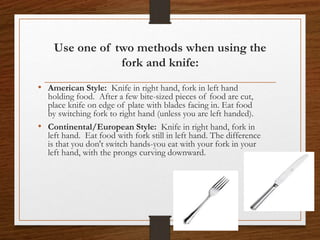 Use one of two methods when using the
fork and knife:
• American Style: Knife in right hand, fork in left hand
holding food. After a few bite-sized pieces of food are cut,
place knife on edge of plate with blades facing in. Eat food
by switching fork to right hand (unless you are left handed).
• Continental/European Style: Knife in right hand, fork in
left hand. Eat food with fork still in left hand. The difference
is that you don't switch hands-you eat with your fork in your
left hand, with the prongs curving downward.
 