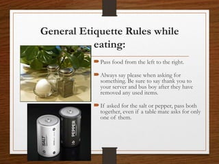 General Etiquette Rules while
eating:
Pass food from the left to the right.
Always say please when asking for
something. Be sure to say thank you to
your server and bus boy after they have
removed any used items.
If asked for the salt or pepper, pass both
together, even if a table mate asks for only
one of them.
 