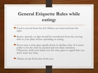 General Etiquette Rules while
eating:
Food is served from the left. Dishes are removed from the
right.
Butter, spreads, or dips should be transferred from the serving
dish to your plate before spreading or eating.
Never turn a wine glass upside down to decline wine. It is more
polite to let the wine be poured and not draw attention.
Otherwise, hold your hand over the wine glass to signal that you
don't want any wine.
Always scoop food away from you.
 
