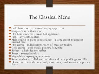 The Classical Menu
Cold hors d’oeuvre – small savory appetizers
Soup – clear or thick soup
Hot hors d’oeuvre – small hot appetizers
Fish – any seafood item
Main course or pièce de resistance – a large cut of roasted or
braised meat
Hot entrée – individual portions of meat or poultry
Cold entrée – cold meats, poultry, fish, pâté
Sorbet – a light ice or sherbet
Roast – roasted poultry
Vegetable – asparagus, artichokes
Sweet – what we call dessert – cakes and tarts, puddings, soufflés
Dessert – fruit and cheese and, sometimes, small cookies or petites
fours
 