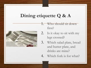 Dining etiquette Q & A
1. Who should sit down
first?
2. Is it okay to sit with my
legs crossed?
3. Which salad plate, bread
and butter plate, and
drinks are mine?
4. Which fork is for what?
 