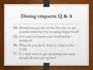Dining etiquette Q & A
14. Should one go out of his/her way to use
utensils when he/she is eating finger food?
15. Is it rude to season your food before
tasting it?
16. What do you do if there is a hair in the
food?
17. If a lady were to get up during the meal,
should all men get up too?
 