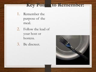 Key Points to Remember:
1. Remember the
purpose of the
meal.
2. Follow the lead of
your host or
hostess.
3. Be discreet.
 