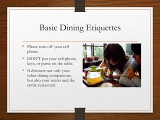 Basic Dining Etiquettes
• Please turn off your cell
phone.
• DON'T put your cell phone,
keys, or purse on the table.
• It distracts not only your
other dining companions,
but also your waiter and the
entire restaurant.
 