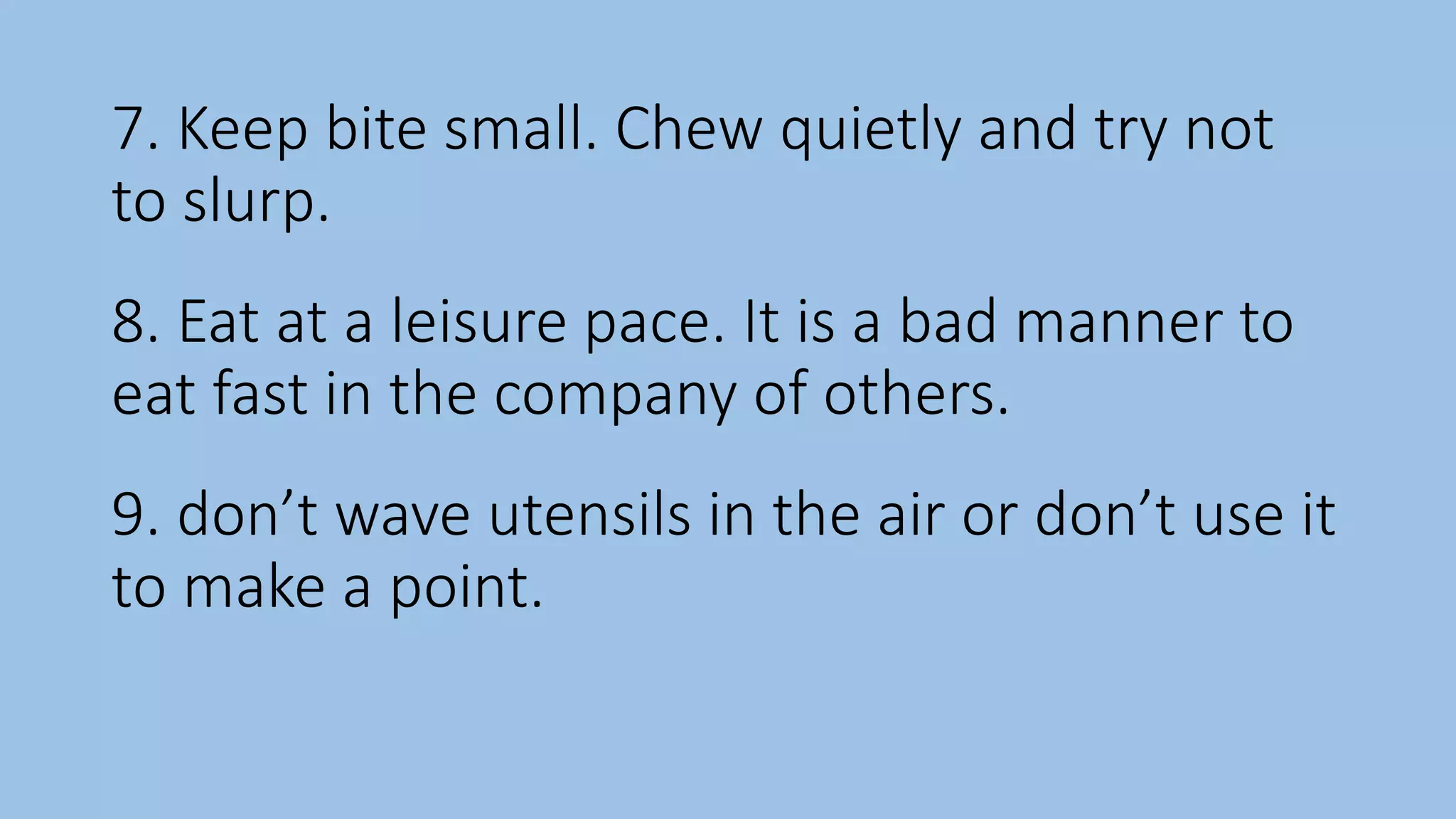 7. Keep bite small. Chew quietly and try not
to slurp.
8. Eat at a leisure pace. It is a bad manner to
eat fast in the company of others.
9. don’t wave utensils in the air or don’t use it
to make a point.
 