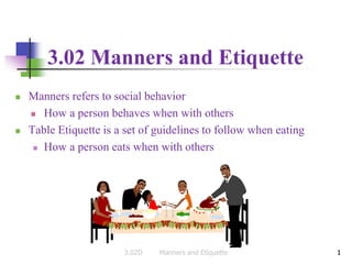 1
3.02 Manners and Etiquette
 Manners refers to social behavior
 How a person behaves when with others
 Table Etiquette is a set of guidelines to follow when eating
 How a person eats when with others
1
3.02D Manners and Etiquette
 