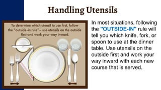 Handling Utensils
In most situations, following
the "OUTSIDE-IN" rule will
tell you which knife, fork, or
spoon to use at the dinner
table. Use utensils on the
outside first and work your
way inward with each new
course that is served.
 