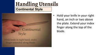 Handling Utensils
Continental Style
• Hold your knife in your right
hand, an inch or two above
the plate. Extend your index
finger along the top of the
blade.
 