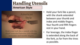 Handling Utensils
American Style
• Hold your fork like a pencil,
with the shank extended
between your thumb and
index and middle fingers.
Your fourth and fifth fingers
rest in your hand.
• For leverage, the index finger
is extended along the back of
the fork, as far from the tines
as possible.
 