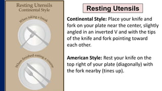 Resting Utensils
Continental Style: Place your knife and
fork on your plate near the center, slightly
angled in an inverted V and with the tips
of the knife and fork pointing toward
each other.
American Style: Rest your knife on the
top right of your plate (diagonally) with
the fork nearby (tines up).
 