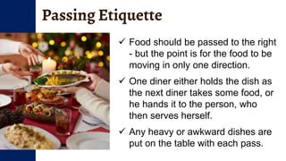 Passing Etiquette
 Food should be passed to the right
- but the point is for the food to be
moving in only one direction.
 One diner either holds the dish as
the next diner takes some food, or
he hands it to the person, who
then serves herself.
 Any heavy or awkward dishes are
put on the table with each pass.
 
