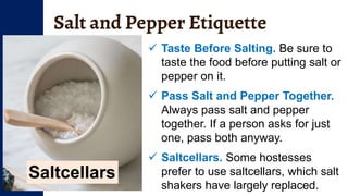 Salt and Pepper Etiquette
 Taste Before Salting. Be sure to
taste the food before putting salt or
pepper on it.
 Pass Salt and Pepper Together.
Always pass salt and pepper
together. If a person asks for just
one, pass both anyway.
 Saltcellars. Some hostesses
prefer to use saltcellars, which salt
shakers have largely replaced.
Saltcellars
 