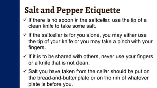 Salt and Pepper Etiquette
 If there is no spoon in the saltcellar, use the tip of a
clean knife to take some salt.
 If the saltcellar is for you alone, you may either use
the tip of your knife or you may take a pinch with your
fingers.
 If it is to be shared with others, never use your fingers
or a knife that is not clean.
 Salt you have taken from the cellar should be put on
the bread-and-butter plate or on the rim of whatever
plate is before you.
 