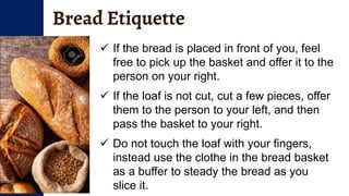 Bread Etiquette
 If the bread is placed in front of you, feel
free to pick up the basket and offer it to the
person on your right.
 If the loaf is not cut, cut a few pieces, offer
them to the person to your left, and then
pass the basket to your right.
 Do not touch the loaf with your fingers,
instead use the clothe in the bread basket
as a buffer to steady the bread as you
slice it.
 