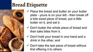 Bread Etiquette
 Place the bread and butter on your butter
plate - yours is on your left - then break off
a bite sized piece of bread, put a little
butter on it, and eat it.
 Don't butter the whole piece of bread and
then take bites from it.
 Don't hold your bread in one hand and a
drink in the other, and
 Don't take the last piece of bread without
first offering it to others.
 