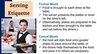 Serving
Etiquette
Formal Meals
 Food is brought to each diner at the
table;
 The server presents the platter or bowl
on the diner's left,
 (Alternatively, plates are prepared in the
kitchen and then brought to the table
and set before the diners.)
Casual Meals
 the host will dish food onto guests'
plates to pass around the table; or
 the diners help themselves to the food
and pass it to others as necessary.
 