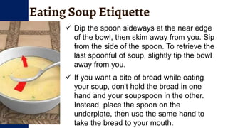 Eating Soup Etiquette
 Dip the spoon sideways at the near edge
of the bowl, then skim away from you. Sip
from the side of the spoon. To retrieve the
last spoonful of soup, slightly tip the bowl
away from you.
 If you want a bite of bread while eating
your soup, don't hold the bread in one
hand and your soupspoon in the other.
Instead, place the spoon on the
underplate, then use the same hand to
take the bread to your mouth.
 