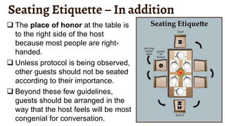 Seating Etiquette – In addition
 The place of honor at the table is
to the right side of the host
because most people are right-
handed.
 Unless protocol is being observed,
other guests should not be seated
according to their importance.
 Beyond these few guidelines,
guests should be arranged in the
way that the host feels will be most
congenial for conversation.
 