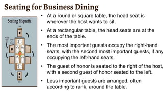 Seating for Business Dining
• At a round or square table, the head seat is
wherever the host wants to sit.
• At a rectangular table, the head seats are at the
ends of the table.
• The most important guests occupy the right-hand
seats, with the second most important guests, if any
occupying the left-hand seats.
• The guest of honor is seated to the right of the host,
with a second guest of honor seated to the left.
• Less important guests are arranged, often
according to rank, around the table.
 