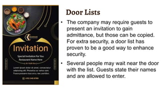 Door Lists
• The company may require guests to
present an invitation to gain
admittance, but those can be copied.
For extra security, a door list has
proven to be a good way to enhance
security.
• Several people may wait near the door
with the list. Guests state their names
and are allowed to enter.
 