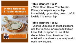 Table Manners Tip #1
- Make Good Use of Your Napkin.
Place your napkin in your lap
immediately upon sitting down. Unfold
it while it is in your lap.
Table Manners Tip #2
- Utensil Etiquette. In most situations,
use the "outside-in" rule to tell which
knife, fork, or spoon to use at the
dinner table. Use utensils on the
outside first and work your way in with
each new course.
 