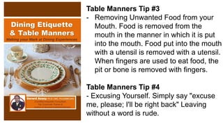 Table Manners Tip #3
- Removing Unwanted Food from your
Mouth. Food is removed from the
mouth in the manner in which it is put
into the mouth. Food put into the mouth
with a utensil is removed with a utensil.
When fingers are used to eat food, the
pit or bone is removed with fingers.
Table Manners Tip #4
- Excusing Yourself. Simply say "excuse
me, please; I'll be right back" Leaving
without a word is rude.
 