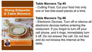 Table Manners Tip #5
- Cutting Food. Cut your food into only
one or two bite-sized pieces at a time.
Table Manners Tip #6
- Electronic Devices. Turn off or silence all
electronic devices before entering the
restaurant. If you forgot to turn off your
cell phone, and it rings, immediately turn
it off. Do not answer the call. Do not text
and do not browse the Internet at the
table.
 