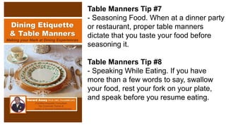 Table Manners Tip #7
- Seasoning Food. When at a dinner party
or restaurant, proper table manners
dictate that you taste your food before
seasoning it.
Table Manners Tip #8
- Speaking While Eating. If you have
more than a few words to say, swallow
your food, rest your fork on your plate,
and speak before you resume eating.
 