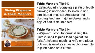 Table Manners Tip #13
- Eating Quietly. Scraping a plate or loudly
chewing is unpleasant to listen to and
considered impolite. Smacking and
slurping food are major mistakes and a
sign of bad table manners.
Table Manners Tip #14
- Wayward Food. In formal dining the
knife is used to push food against the
fork. At informal meals, a knife or a piece
of bread is used as a pusher, for example,
to push salad onto a fork.
 