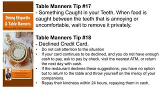 Table Manners Tip #17
- Something Caught in your Teeth. When food is
caught between the teeth that is annoying or
uncomfortable, wait to remove it privately.
Table Manners Tip #18
- Declined Credit Card.
• Do not call attention to the situation
• If your card continues to be declined, and you do not have enough
cash to pay, ask to pay by check, visit the nearest ATM, or return
the next day with cash.
• If the restaurant declines these suggestions, you have no option
but to return to the table and throw yourself on the mercy of your
companions.
• Repay their kindness within 24 hours, repaying them in cash.
 