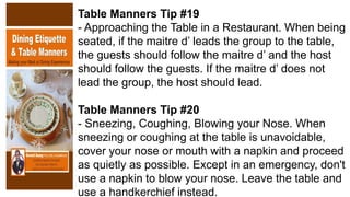 Table Manners Tip #19
- Approaching the Table in a Restaurant. When being
seated, if the maitre d’ leads the group to the table,
the guests should follow the maitre d’ and the host
should follow the guests. If the maitre d’ does not
lead the group, the host should lead.
Table Manners Tip #20
- Sneezing, Coughing, Blowing your Nose. When
sneezing or coughing at the table is unavoidable,
cover your nose or mouth with a napkin and proceed
as quietly as possible. Except in an emergency, don't
use a napkin to blow your nose. Leave the table and
use a handkerchief instead.
 
