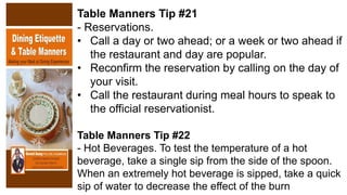 Table Manners Tip #21
- Reservations.
• Call a day or two ahead; or a week or two ahead if
the restaurant and day are popular.
• Reconfirm the reservation by calling on the day of
your visit.
• Call the restaurant during meal hours to speak to
the official reservationist.
Table Manners Tip #22
- Hot Beverages. To test the temperature of a hot
beverage, take a single sip from the side of the spoon.
When an extremely hot beverage is sipped, take a quick
sip of water to decrease the effect of the burn
 