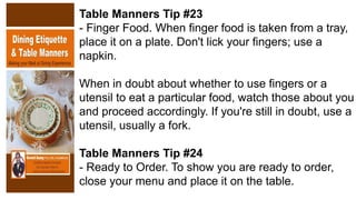 Table Manners Tip #23
- Finger Food. When finger food is taken from a tray,
place it on a plate. Don't lick your fingers; use a
napkin.
When in doubt about whether to use fingers or a
utensil to eat a particular food, watch those about you
and proceed accordingly. If you're still in doubt, use a
utensil, usually a fork.
Table Manners Tip #24
- Ready to Order. To show you are ready to order,
close your menu and place it on the table.
 