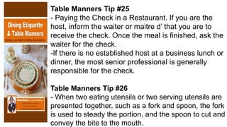 Table Manners Tip #25
- Paying the Check in a Restaurant. If you are the
host, inform the waiter or maitre d’ that you are to
receive the check. Once the meal is finished, ask the
waiter for the check.
-If there is no established host at a business lunch or
dinner, the most senior professional is generally
responsible for the check.
Table Manners Tip #26
- When two eating utensils or two serving utensils are
presented together, such as a fork and spoon, the fork
is used to steady the portion, and the spoon to cut and
convey the bite to the mouth.
 