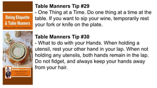 Table Manners Tip #29
- One Thing at a Time. Do one thing at a time at the
table. If you want to sip your wine, temporarily rest
your fork or knife on the plate.
Table Manners Tip #30
- What to do with your Hands. When holding a
utensil, rest your other hand in your lap. When not
holding any utensils, both hands remain in the lap.
Do not fidget, and always keep your hands away
from your hair.
 