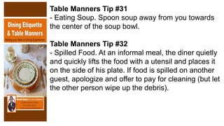 Table Manners Tip #31
- Eating Soup. Spoon soup away from you towards
the center of the soup bowl.
Table Manners Tip #32
- Spilled Food. At an informal meal, the diner quietly
and quickly lifts the food with a utensil and places it
on the side of his plate. If food is spilled on another
guest, apologize and offer to pay for cleaning (but let
the other person wipe up the debris).
 