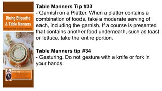 Table Manners Tip #33
- Garnish on a Platter. When a platter contains a
combination of foods, take a moderate serving of
each, including the garnish. If a course is presented
that contains another food underneath, such as toast
or lettuce, take the entire portion.
Table Manners tip #34
- Gesturing. Do not gesture with a knife or fork in
your hands.
 