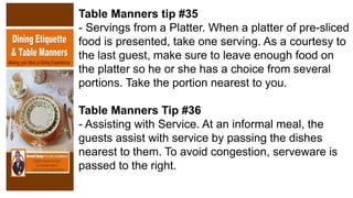 Table Manners tip #35
- Servings from a Platter. When a platter of pre-sliced
food is presented, take one serving. As a courtesy to
the last guest, make sure to leave enough food on
the platter so he or she has a choice from several
portions. Take the portion nearest to you.
Table Manners Tip #36
- Assisting with Service. At an informal meal, the
guests assist with service by passing the dishes
nearest to them. To avoid congestion, serveware is
passed to the right.
 